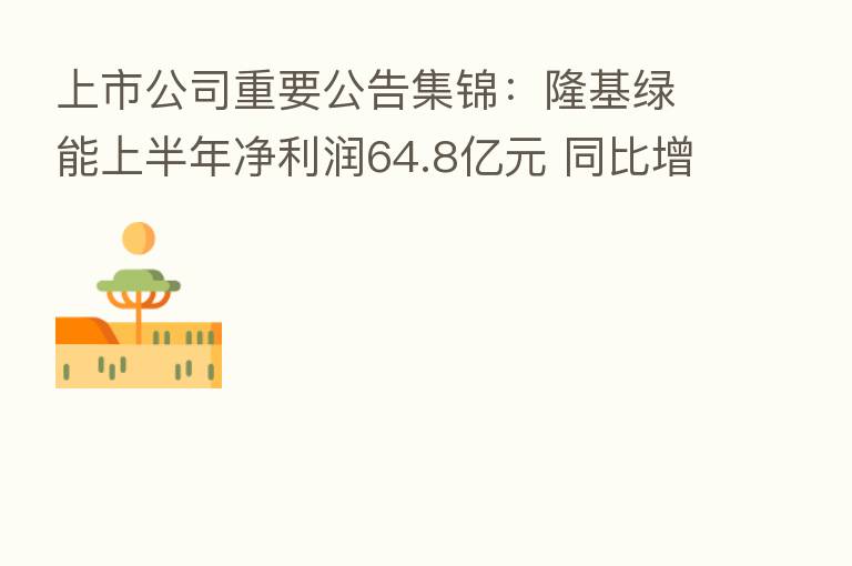 上市公司重要公告集锦：隆基绿能上半年净利润64.8亿元 同比增30%