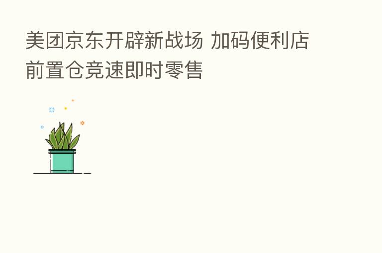 美团京东开辟新战场 加码便利店前置仓竞速即时零售