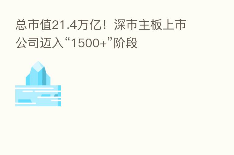 总市值21.4万亿！深市主板上市公司迈入“1500+”阶段