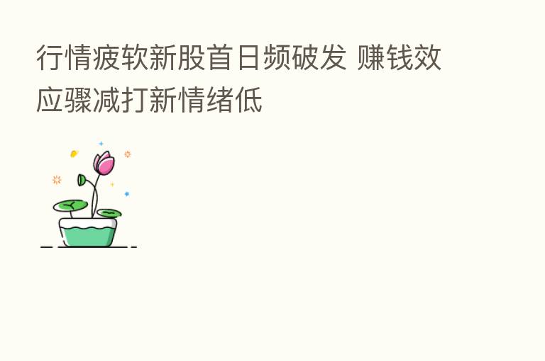 行情疲软新股首日频破发 赚前效应骤减打新情绪低