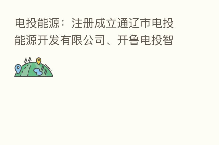电投能源:注册成立通辽市电投能源开发有限公司、开鲁电投智慧能源有限公司