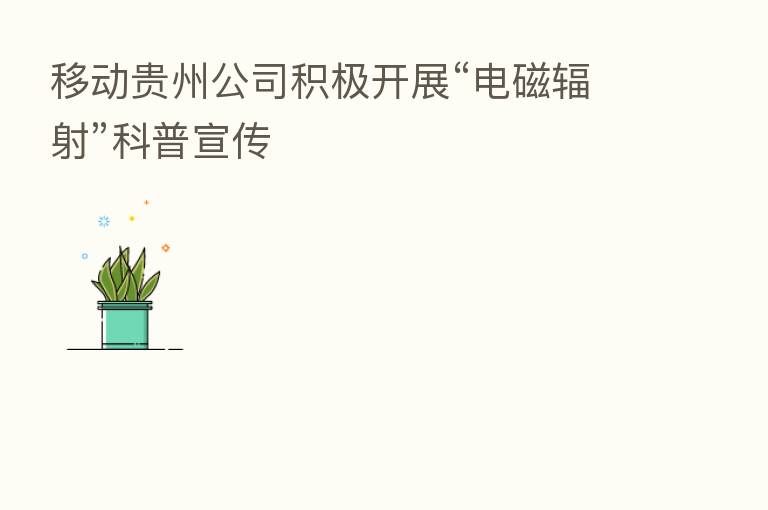移动贵州公司积极开展“电磁辐射”科普宣传