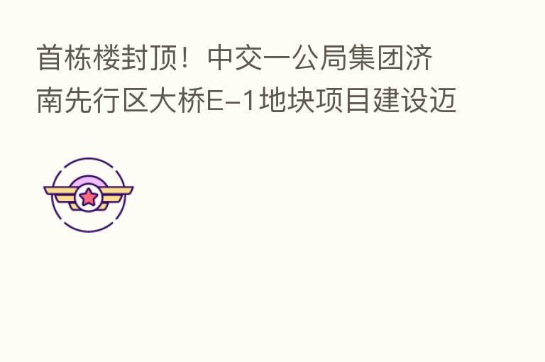 首栋楼封顶！中交一公局集团济南先行区大桥E-1地块项目建设迈入新阶段