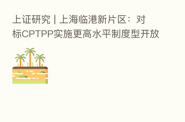 上证研究 | 上海临港新片区:对标CPTPP实施更高水平制度型开放