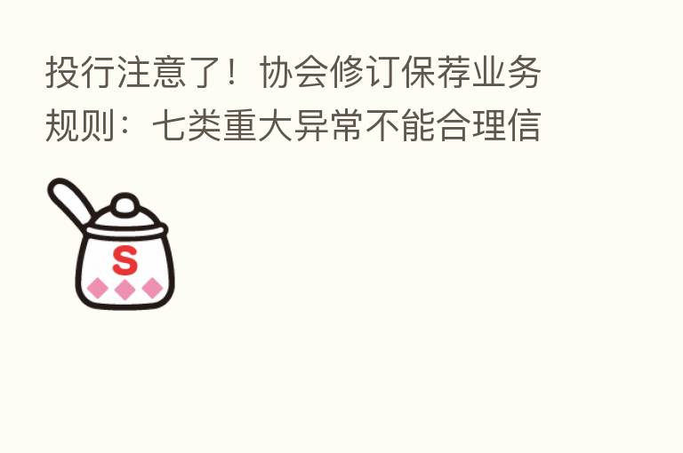投行注意了!协会修订保荐业务规则:七类重大异常不能合理信赖 还有十项禁止行为