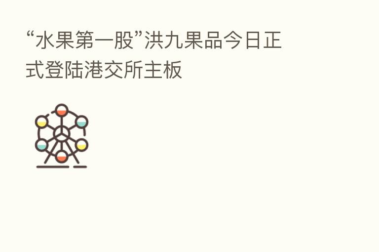 “水果 一股”洪九果品今日正式登陆港交所主板