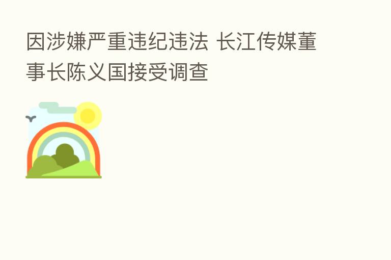 因涉嫌严重违纪违法 长江传媒董事长陈义国接受调查