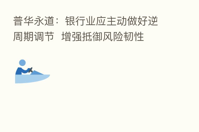 普华永道:银行业应主动做好逆周期调节 增强抵御风险韧性