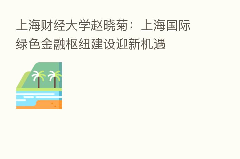 上海财经大学赵晓菊：上海国际绿色金融枢纽建设迎新机遇