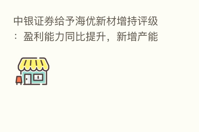 中银证券给予海优新材增持评级:盈利能力同比提升,新增产能快速扩张
