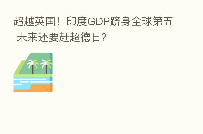 超越英国！印度GDP跻身全球   五 未来还要赶超德日？