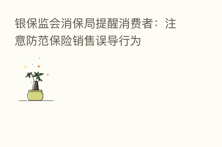 银保监会消保局提醒消费者:注意防范 销售误导行为