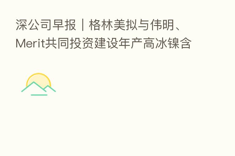 深公司早报｜格林美拟与伟明、Merit共同投资建设年产高冰镍含镍金属5万吨（印尼）项目 招商港口已完成发行10亿元超短期融资券