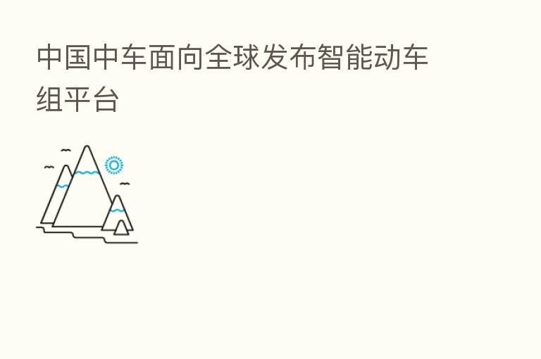 中国中车面向全球发布智能动车组平台