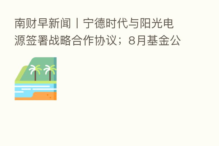 南财早新闻丨宁德时代与阳光电源签署战略合作协议；8月基金公司调研情况出炉