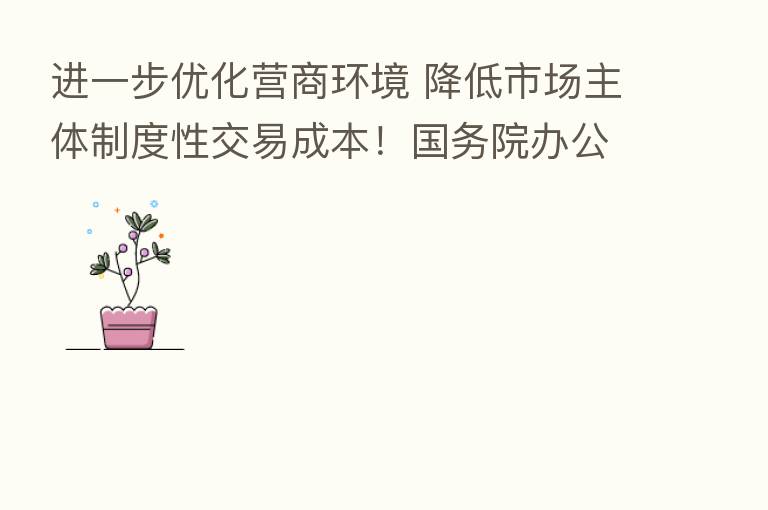 进一步优化营商环境 降低市场主体制度性交易成本!国务院办公厅重磅发文 共23条措施