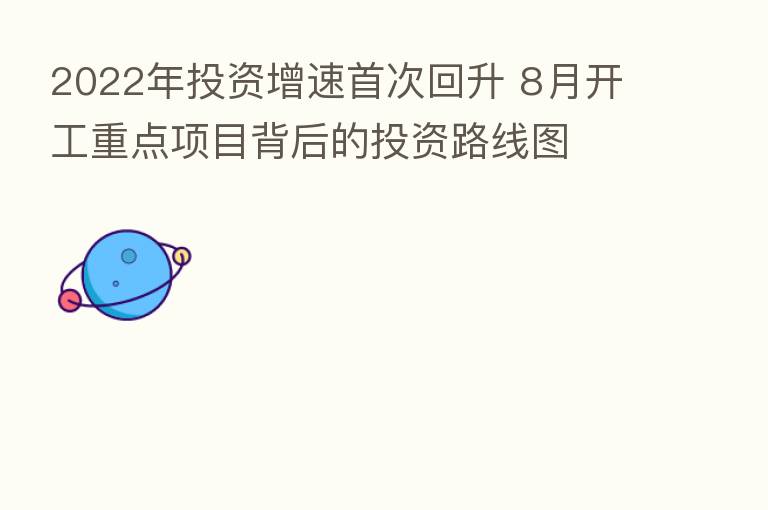 2022年投资增速首次回升 8月开工重点项目背后的投资路线图