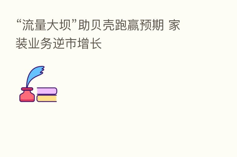 “流量大坝”助贝壳跑赢预期 家装业务逆市增长