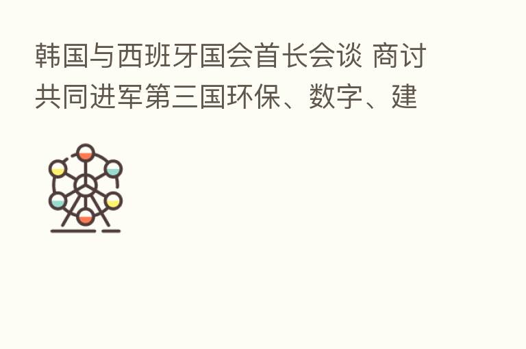韩国与西班牙国会首长会谈 商讨共同进军 三国环保、数字、建设业市场