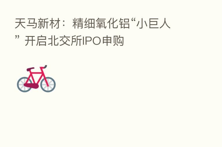 天马新材:精细氧化铝“小巨人” 开启北交所IPO申购