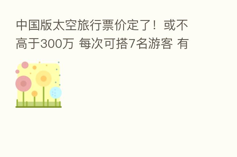 中国版太空旅行票价定了！或不高于300万 每次可搭7名游客 有望2025年出发