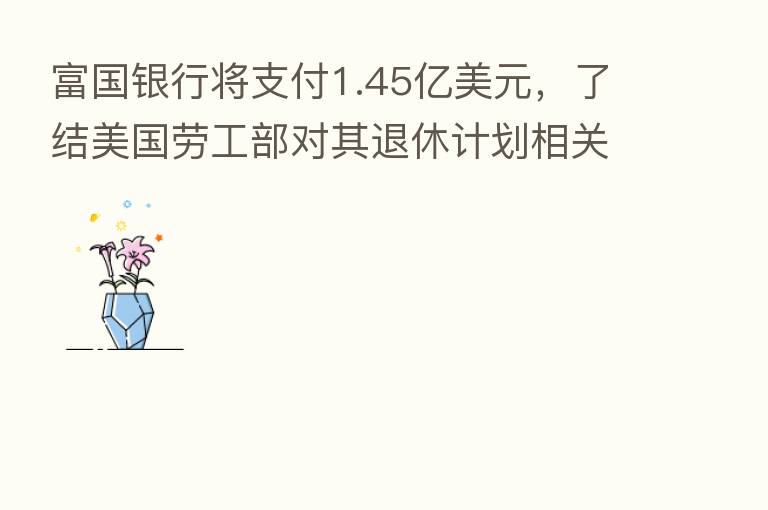 富国银行将支付1.45亿美元,了结美国劳工部对其退休计划相关交易调查