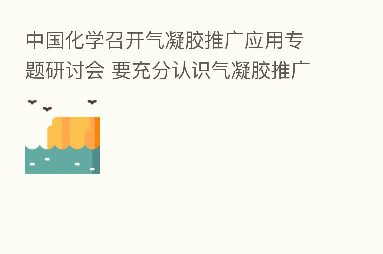 中国化学召开气凝胶推广应用专题研讨会 要充分认识气凝胶推广应用的重要现实意义