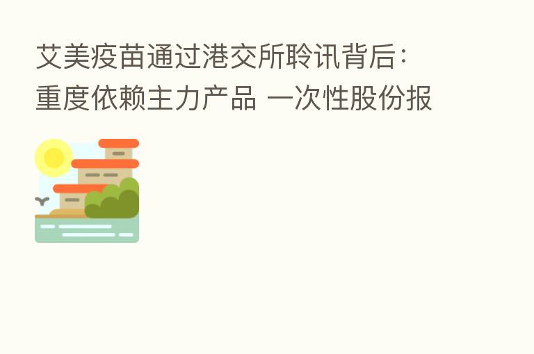 艾美疫苗通过港交所聆讯背后：重度依赖主力产品 一次性股份报酬开支达9.52亿元
