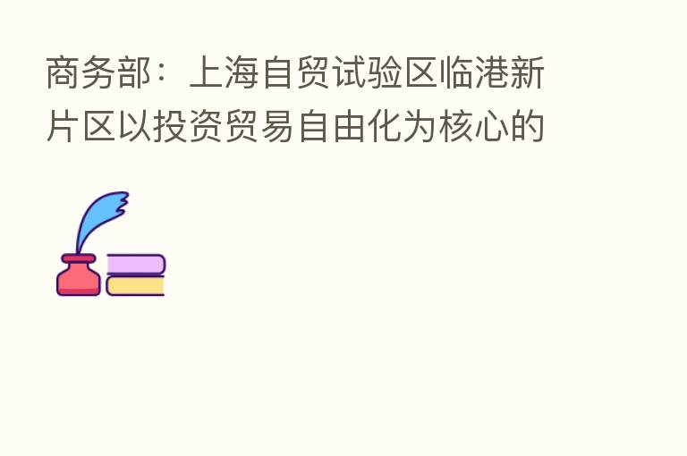 商务部：上海自贸试验区临港新片区以投资贸易自由化为核心的制度体系基本形成
