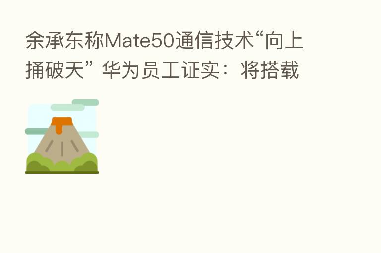 余承东称Mate50通信技术“向上捅破天” 华为员工证实:将搭载卫星通信功能