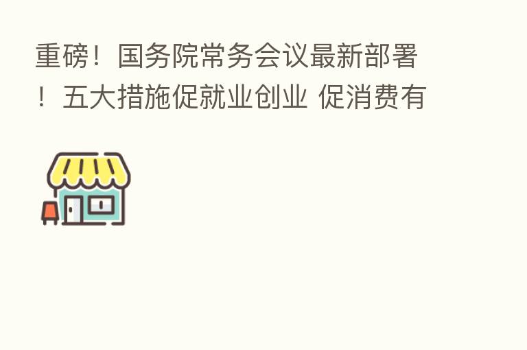 重磅！国务院常务会议新   部署！五大措施促就业创业 促消费有新举措