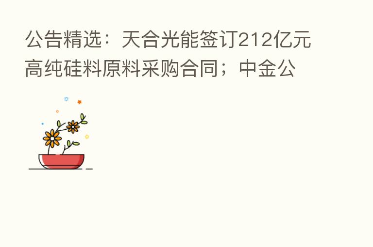 公告精选:天合光能签订212亿元高纯硅料原料采购合同;中金公司拟配股募资不超270亿