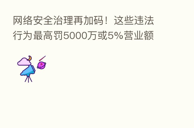 网络安全治理再加码！这些违法行为   高罚5000万或5%营业额