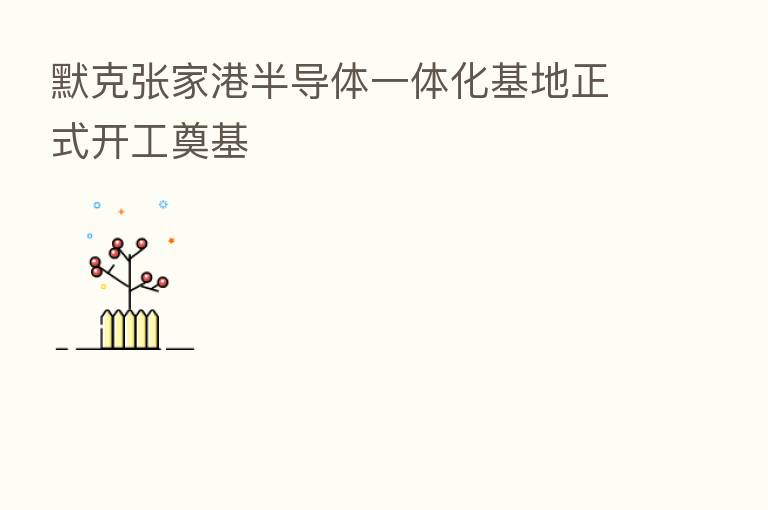默克张家港半导体一体化基地正式开工奠基