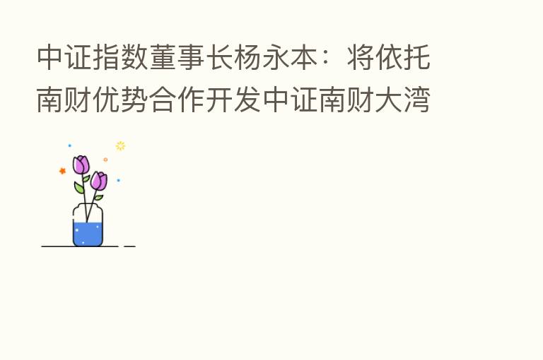 中证指数董事长杨永本：将依托南财优势合作开发中证南财大湾区系列指数
