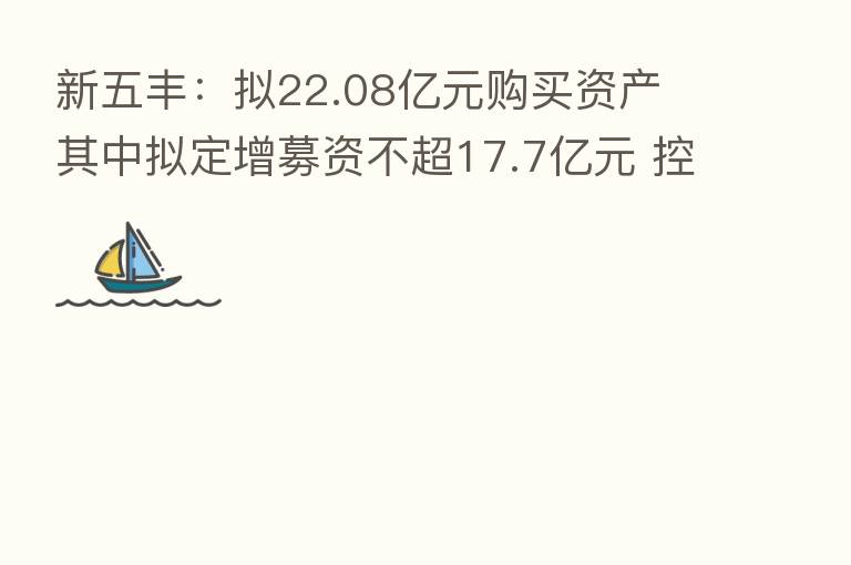 新五丰：拟22.08亿元购买资产 其中拟定增募资不超17.7亿元 控股股东将发生变化