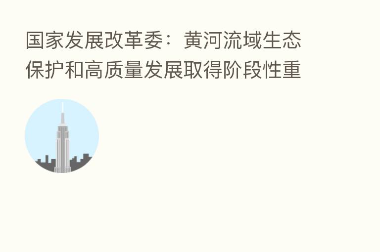 国家发展改革委：黄河流域生态保护和高质量发展取得阶段性重要进展