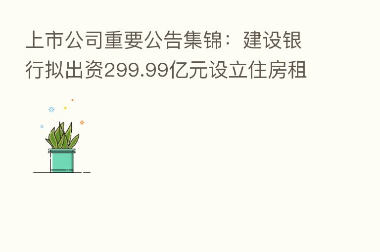 上市公司重要公告集锦：建设银行拟出资299.99亿元设立住房租赁基金