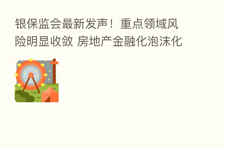 银保监会新 发声!重点领域风险明显收敛 房地产金融化泡沫化势头已实质性扭转