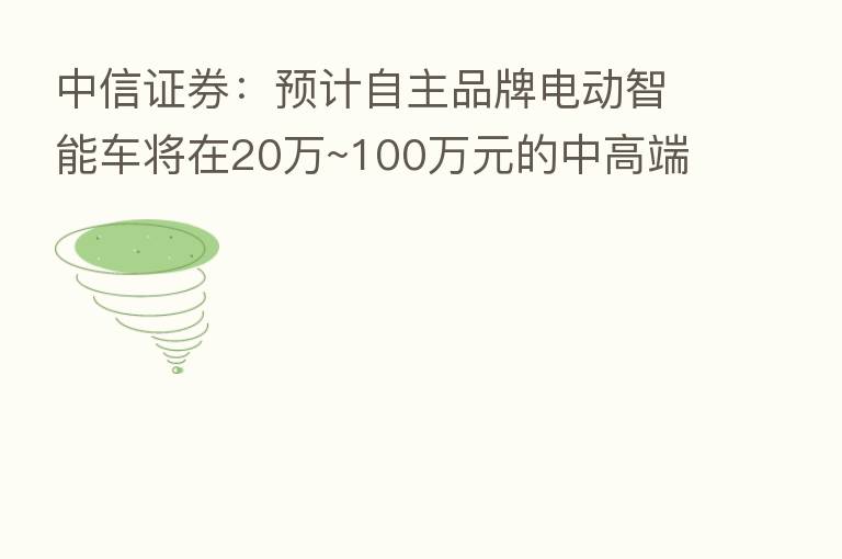 中信证券:预计自主品牌电动智能车将在20万~100万元的中高端+豪华电动车市场大放异彩