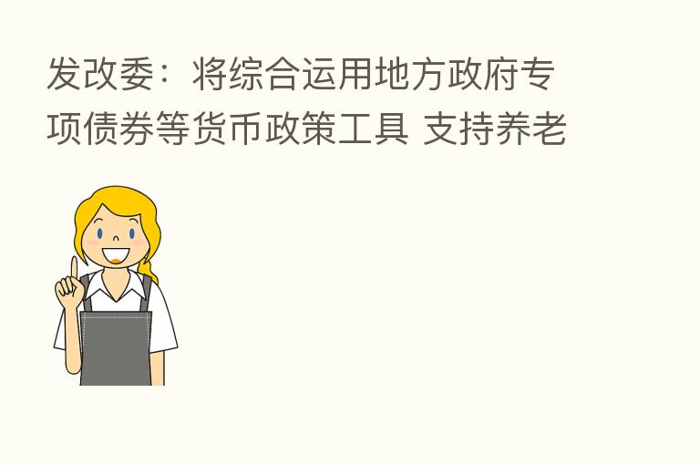 发改委：将综合运用地方政府专项债券等货币政策工具 支持养老托育服务设施建设和项目运营