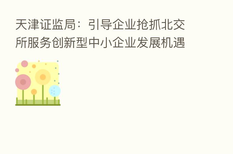 天津证监局:引导企业抢抓北交所服务创新型中小企业发展机遇
