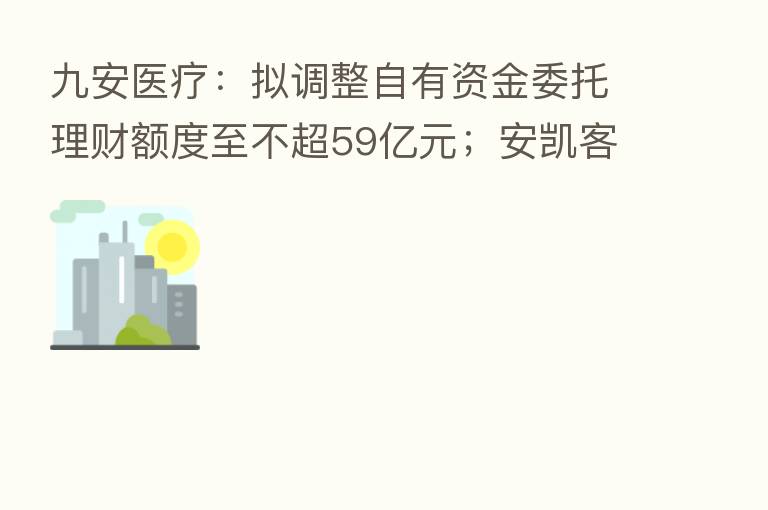 九安医疗：拟调整自有资金委托理财额度至不超59亿元；安凯客车：拟与江淮汽车等合资建设新能源动力电池生产工厂