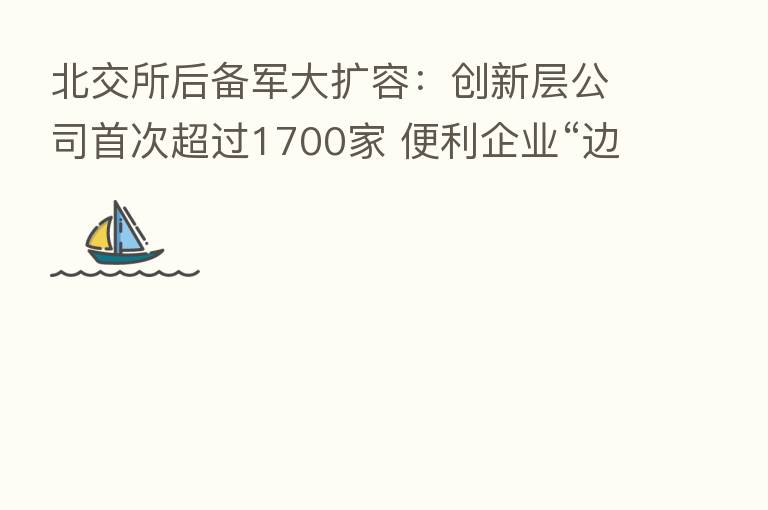 北交所后备军大扩容:创新层公司首次超过1700家 便利企业“边融资、边发展、边上市”
