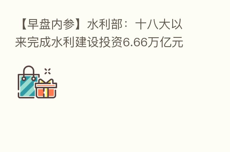 【早盘内参】水利部：十八大以来完成水利建设投资6.66万亿元