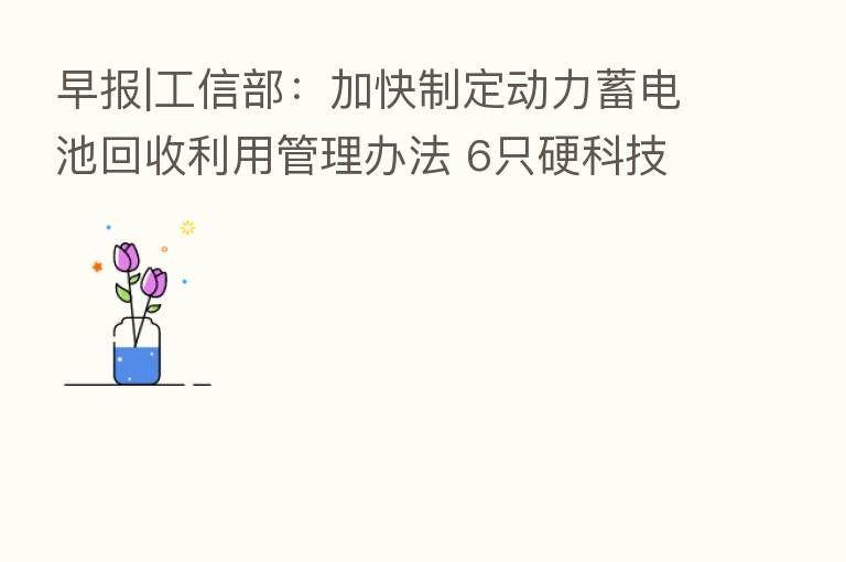 早报|工信部：加快制定动力蓄电池回收利用管理办法 6只硬科技ETF产品快速获批