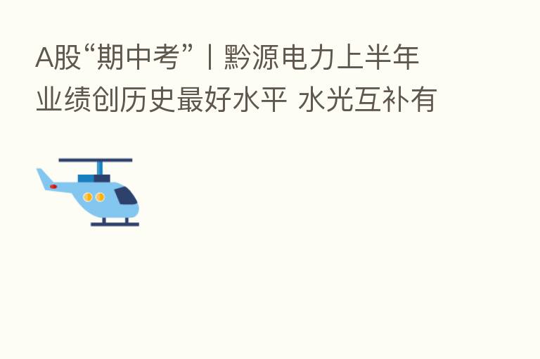 A股“期中考”丨黔源电力上半年业绩创历史   好水平 水光互补有望平抑“汛期反枯”影响