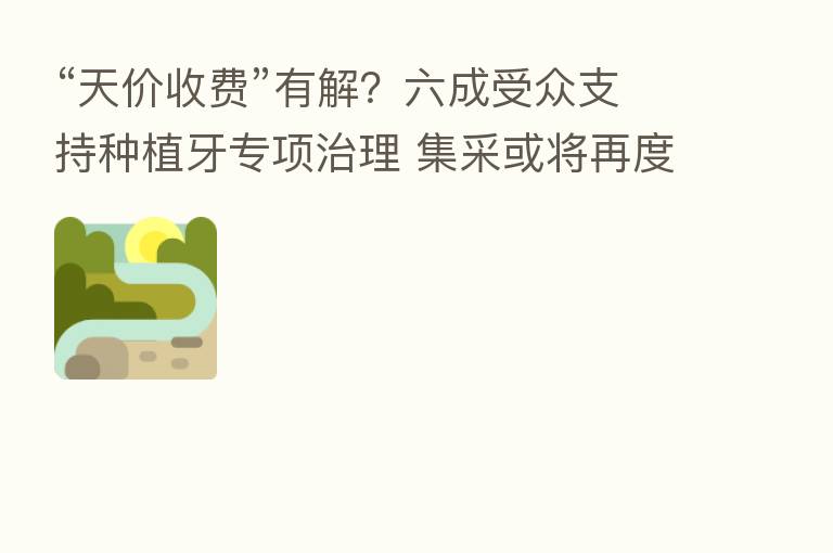 “天价收费”有解?六成受众支持种植牙专项治理 集采或将再度提速