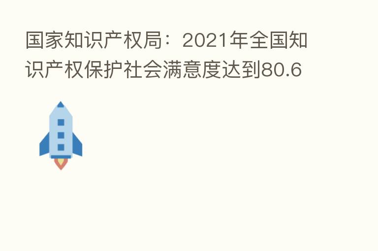 国家知识产权局：2021年全国知识产权保护社会满意度达到80.61分 得分创历史新高