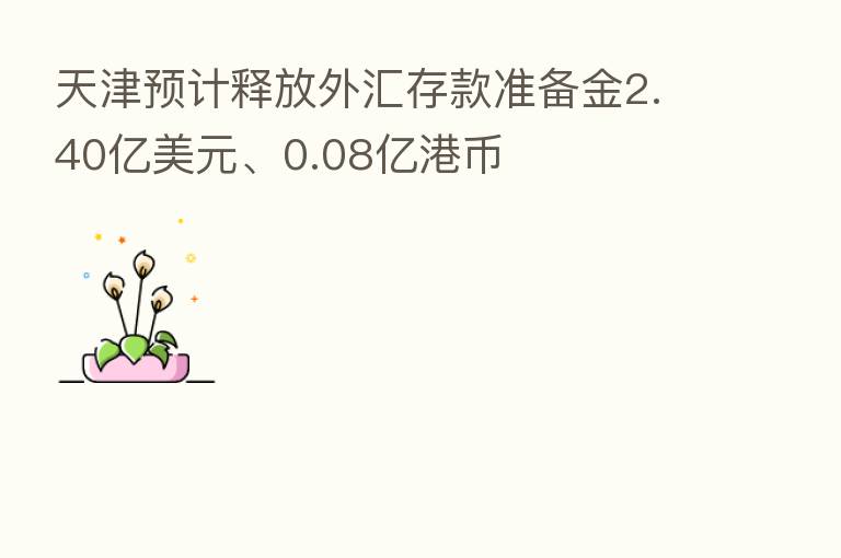 天津预计释放外汇存款准备金2.40亿美元、0.08亿港币